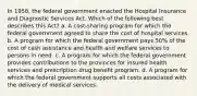 In 1958, the federal government enacted the Hospital Insurance and Diagnostic Services Act. Which of the following best describes this Act? a. A cost-sharing program for which the federal government agreed to share the cost of hospital services. b. A program for which the federal government pays 50% of the cost of cash assistance and health and welfare services to persons in need. c. A program for which the federal government provides contributions to the provinces for insured health services and prescription drug benefit program. d. A program for which the federal government supports all costs associated with the delivery of medical services.