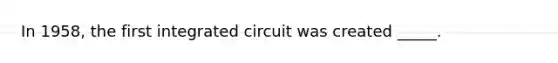 In 1958, the first integrated circuit was created _____.