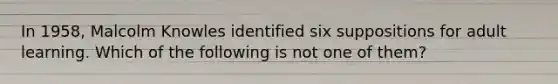 In 1958, Malcolm Knowles identified six suppositions for adult learning. Which of the following is not one of them?