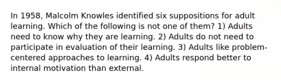 In 1958, Malcolm Knowles identified six suppositions for adult learning. Which of the following is not one of them? 1) Adults need to know why they are learning. 2) Adults do not need to participate in evaluation of their learning. 3) Adults like problem-centered approaches to learning. 4) Adults respond better to internal motivation than external.