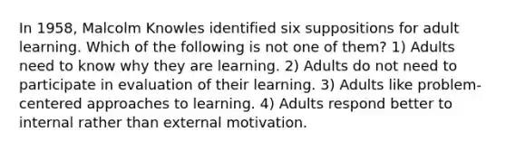 In 1958, Malcolm Knowles identified six suppositions for adult learning. Which of the following is not one of them? 1) Adults need to know why they are learning. 2) Adults do not need to participate in evaluation of their learning. 3) Adults like problem-centered approaches to learning. 4) Adults respond better to internal rather than external motivation.