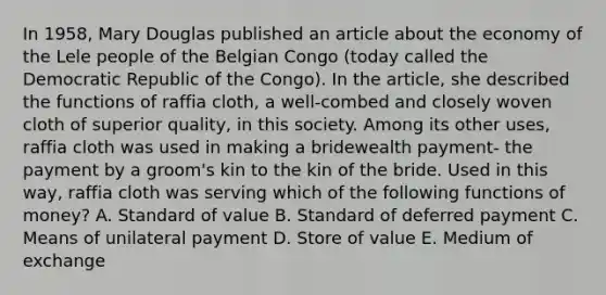 In 1958, Mary Douglas published an article about the economy of the Lele people of the Belgian Congo (today called the Democratic Republic of the Congo). In the article, she described the functions of raffia cloth, a well-combed and closely woven cloth of superior quality, in this society. Among its other uses, raffia cloth was used in making a bridewealth payment- the payment by a groom's kin to the kin of the bride. Used in this way, raffia cloth was serving which of the following functions of money? A. Standard of value B. Standard of deferred payment C. Means of unilateral payment D. Store of value E. Medium of exchange