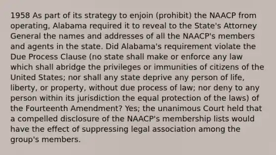 1958 As part of its strategy to enjoin (prohibit) the NAACP from operating, Alabama required it to reveal to the State's Attorney General the names and addresses of all the NAACP's members and agents in the state. Did Alabama's requirement violate the Due Process Clause (no state shall make or enforce any law which shall abridge the privileges or immunities of citizens of the United States; nor shall any state deprive any person of life, liberty, or property, without due process of law; nor deny to any person within its jurisdiction the equal protection of the laws) of the Fourteenth Amendment? Yes; the unanimous Court held that a compelled disclosure of the NAACP's membership lists would have the effect of suppressing legal association among the group's members.