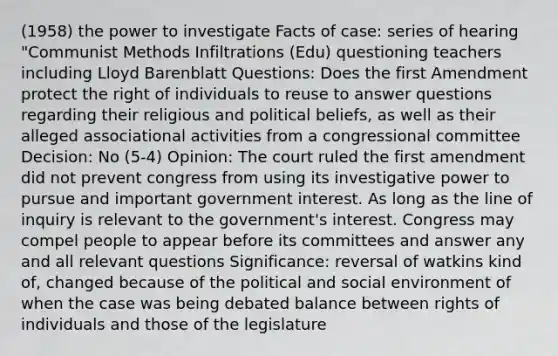 (1958) the power to investigate Facts of case: series of hearing "Communist Methods Infiltrations (Edu) questioning teachers including Lloyd Barenblatt Questions: Does the first Amendment protect the right of individuals to reuse to answer questions regarding their religious and political beliefs, as well as their alleged associational activities from a congressional committee Decision: No (5-4) Opinion: The court ruled the first amendment did not prevent congress from using its investigative power to pursue and important government interest. As long as the line of inquiry is relevant to the government's interest. Congress may compel people to appear before its committees and answer any and all relevant questions Significance: reversal of watkins kind of, changed because of the political and social environment of when the case was being debated balance between rights of individuals and those of the legislature