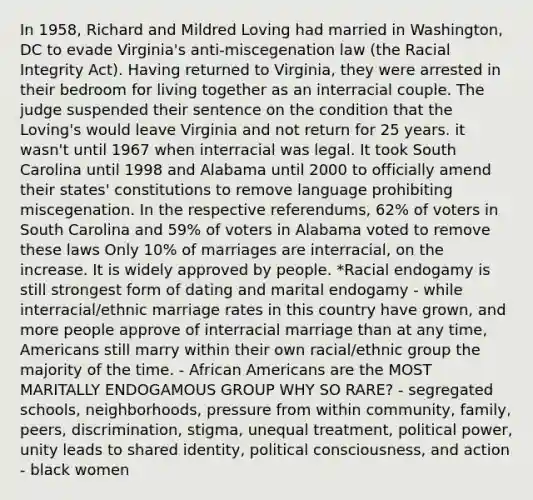 In 1958, Richard and Mildred Loving had married in Washington, DC to evade Virginia's anti-miscegenation law (the Racial Integrity Act). Having returned to Virginia, they were arrested in their bedroom for living together as an interracial couple. The judge suspended their sentence on the condition that the Loving's would leave Virginia and not return for 25 years. it wasn't until 1967 when interracial was legal. It took South Carolina until 1998 and Alabama until 2000 to officially amend their states' constitutions to remove language prohibiting miscegenation. In the respective referendums, 62% of voters in South Carolina and 59% of voters in Alabama voted to remove these laws Only 10% of marriages are interracial, on the increase. It is widely approved by people. *Racial endogamy is still strongest form of dating and marital endogamy - while interracial/ethnic marriage rates in this country have grown, and more people approve of interracial marriage than at any time, Americans still marry within their own racial/ethnic group the majority of the time. - African Americans are the MOST MARITALLY ENDOGAMOUS GROUP WHY SO RARE? - segregated schools, neighborhoods, pressure from within community, family, peers, discrimination, stigma, unequal treatment, political power, unity leads to shared identity, political consciousness, and action - black women