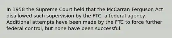 In 1958 the Supreme Court held that the McCarran-Ferguson Act disallowed such supervision by the FTC, a federal agency. Additional attempts have been made by the FTC to force further federal control, but none have been successful.