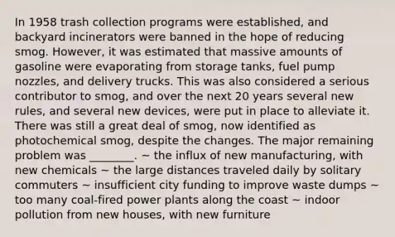 In 1958 trash collection programs were established, and backyard incinerators were banned in the hope of reducing smog. However, it was estimated that massive amounts of gasoline were evaporating from storage tanks, fuel pump nozzles, and delivery trucks. This was also considered a serious contributor to smog, and over the next 20 years several new rules, and several new devices, were put in place to alleviate it. There was still a great deal of smog, now identified as photochemical smog, despite the changes. The major remaining problem was ________. ~ the influx of new manufacturing, with new chemicals ~ the large distances traveled daily by solitary commuters ~ insufficient city funding to improve waste dumps ~ too many coal-fired power plants along the coast ~ indoor pollution from new houses, with new furniture