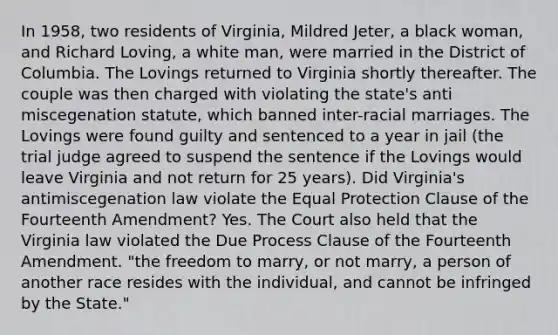 In 1958, two residents of Virginia, Mildred Jeter, a black woman, and Richard Loving, a white man, were married in the District of Columbia. The Lovings returned to Virginia shortly thereafter. The couple was then charged with violating the state's anti miscegenation statute, which banned inter-racial marriages. The Lovings were found guilty and sentenced to a year in jail (the trial judge agreed to suspend the sentence if the Lovings would leave Virginia and not return for 25 years). Did Virginia's antimiscegenation law violate the Equal Protection Clause of the Fourteenth Amendment? Yes. The Court also held that the Virginia law violated the Due Process Clause of the Fourteenth Amendment. "the freedom to marry, or not marry, a person of another race resides with the individual, and cannot be infringed by the State."