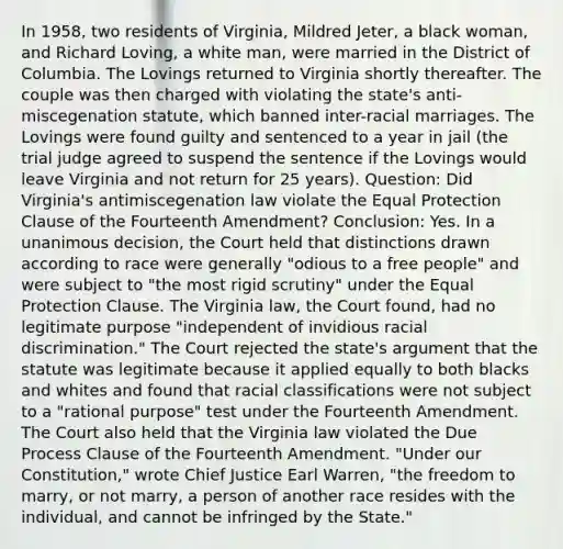 In 1958, two residents of Virginia, Mildred Jeter, a black woman, and Richard Loving, a white man, were married in the District of Columbia. The Lovings returned to Virginia shortly thereafter. The couple was then charged with violating the state's anti-miscegenation statute, which banned inter-racial marriages. The Lovings were found guilty and sentenced to a year in jail (the trial judge agreed to suspend the sentence if the Lovings would leave Virginia and not return for 25 years). Question: Did Virginia's antimiscegenation law violate the Equal Protection Clause of the Fourteenth Amendment? Conclusion: Yes. In a unanimous decision, the Court held that distinctions drawn according to race were generally "odious to a free people" and were subject to "the most rigid scrutiny" under the Equal Protection Clause. The Virginia law, the Court found, had no legitimate purpose "independent of invidious racial discrimination." The Court rejected the state's argument that the statute was legitimate because it applied equally to both blacks and whites and found that racial classifications were not subject to a "rational purpose" test under the Fourteenth Amendment. The Court also held that the Virginia law violated the Due Process Clause of the Fourteenth Amendment. "Under our Constitution," wrote Chief Justice Earl Warren, "the freedom to marry, or not marry, a person of another race resides with the individual, and cannot be infringed by the State."