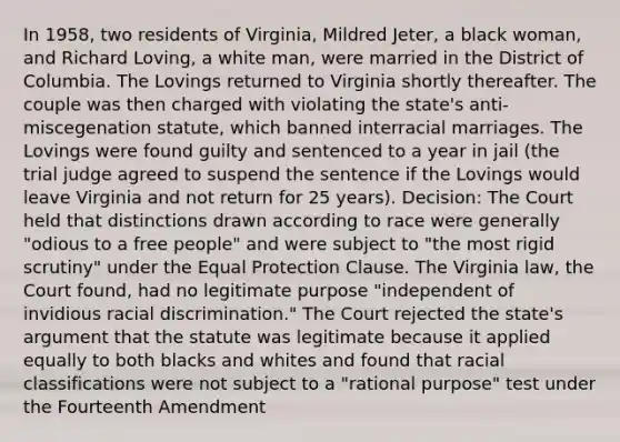 In 1958, two residents of Virginia, Mildred Jeter, a black woman, and Richard Loving, a white man, were married in the District of Columbia. The Lovings returned to Virginia shortly thereafter. The couple was then charged with violating the state's anti-miscegenation statute, which banned interracial marriages. The Lovings were found guilty and sentenced to a year in jail (the trial judge agreed to suspend the sentence if the Lovings would leave Virginia and not return for 25 years). Decision: The Court held that distinctions drawn according to race were generally "odious to a free people" and were subject to "the most rigid scrutiny" under the Equal Protection Clause. The Virginia law, the Court found, had no legitimate purpose "independent of invidious racial discrimination." The Court rejected the state's argument that the statute was legitimate because it applied equally to both blacks and whites and found that racial classifications were not subject to a "rational purpose" test under the Fourteenth Amendment