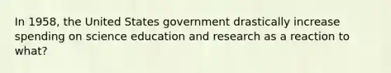 In 1958, the United States government drastically increase spending on science education and research as a reaction to what?