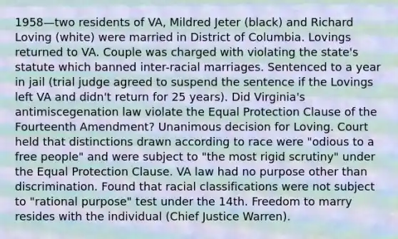 1958—two residents of VA, Mildred Jeter (black) and Richard Loving (white) were married in District of Columbia. Lovings returned to VA. Couple was charged with violating the state's statute which banned inter-racial marriages. Sentenced to a year in jail (trial judge agreed to suspend the sentence if the Lovings left VA and didn't return for 25 years). Did Virginia's antimiscegenation law violate the Equal Protection Clause of the Fourteenth Amendment? Unanimous decision for Loving. Court held that distinctions drawn according to race were "odious to a free people" and were subject to "the most rigid scrutiny" under the Equal Protection Clause. VA law had no purpose other than discrimination. Found that racial classifications were not subject to "rational purpose" test under the 14th. Freedom to marry resides with the individual (Chief Justice Warren).