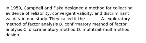 In 1959, Campbell and Fiske designed a method for collecting evidence of reliability, convergent validity, and discriminant validity in one study. They called it the ______. A. exploratory method of factor analysis B. confirmatory method of factor analysis C. discriminatory method D. multitrait-multimethod design