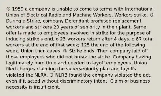 ® 1959 a company is unable to come to terms with International Union of Electrical Radio and Machine Workers. Workers strike. ® During a Strike, company Defendant promised replacement workers and strikers 20 years of seniority in their plant. Same offer is made to employees involved in strike for the purpose of inducing strike's end. o 23 workers return after 4 days. o 87 total workers at the end of first week; 125 the end of the following week. Union then caves. ® Strike ends. Then company laid off those employees who did not break the strike. Company having legitimately hard time and needed to layoff employees. Union filed charges claiming the superseniority plan and layoffs violated the NLRA. ® NLRB found the company violated the act, even if it acted without discriminatory intent. Claim of business necessity is insufficient.