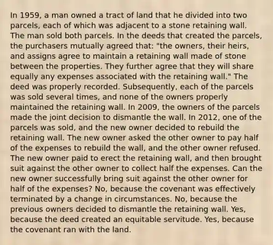 In 1959, a man owned a tract of land that he divided into two parcels, each of which was adjacent to a stone retaining wall. The man sold both parcels. In the deeds that created the parcels, the purchasers mutually agreed that: "the owners, their heirs, and assigns agree to maintain a retaining wall made of stone between the properties. They further agree that they will share equally any expenses associated with the retaining wall." The deed was properly recorded. Subsequently, each of the parcels was sold several times, and none of the owners properly maintained the retaining wall. In 2009, the owners of the parcels made the joint decision to dismantle the wall. In 2012, one of the parcels was sold, and the new owner decided to rebuild the retaining wall. The new owner asked the other owner to pay half of the expenses to rebuild the wall, and the other owner refused. The new owner paid to erect the retaining wall, and then brought suit against the other owner to collect half the expenses. Can the new owner successfully bring suit against the other owner for half of the expenses? No, because the covenant was effectively terminated by a change in circumstances. No, because the previous owners decided to dismantle the retaining wall. Yes, because the deed created an equitable servitude. Yes, because the covenant ran with the land.