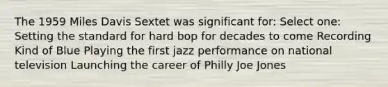 The 1959 Miles Davis Sextet was significant for: Select one: Setting the standard for hard bop for decades to come Recording Kind of Blue Playing the first jazz performance on national television Launching the career of Philly Joe Jones