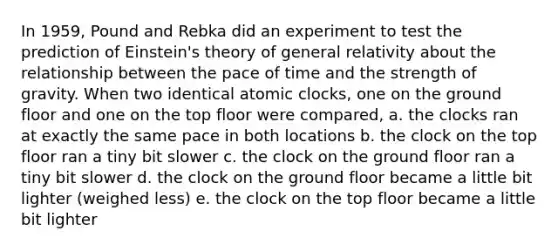 In 1959, Pound and Rebka did an experiment to test the prediction of Einstein's theory of general relativity about the relationship between the pace of time and the strength of gravity. When two identical atomic clocks, one on the ground floor and one on the top floor were compared, a. the clocks ran at exactly the same pace in both locations b. the clock on the top floor ran a tiny bit slower c. the clock on the ground floor ran a tiny bit slower d. the clock on the ground floor became a little bit lighter (weighed less) e. the clock on the top floor became a little bit lighter