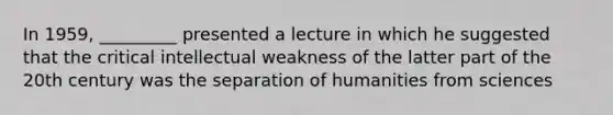 In 1959, _________ presented a lecture in which he suggested that the critical intellectual weakness of the latter part of the 20th century was the separation of humanities from sciences