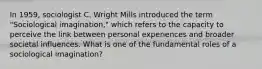 In 1959, sociologist C. Wright Mills introduced the term "Sociological imagination," which refers to the capacity to perceive the link between personal experiences and broader societal influences. What is one of the fundamental roles of a sociological imagination?