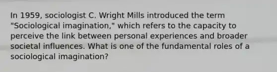 In 1959, sociologist C. Wright Mills introduced the term "Sociological imagination," which refers to the capacity to perceive the link between personal experiences and broader societal influences. What is one of the fundamental roles of a sociological imagination?