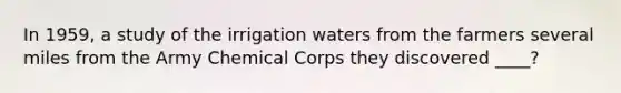 In 1959, a study of the irrigation waters from the farmers several miles from the Army Chemical Corps they discovered ____?