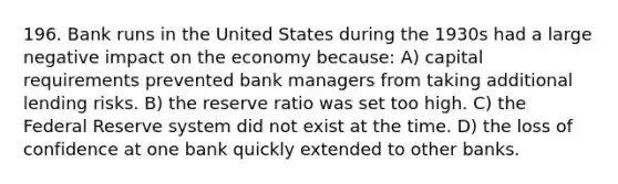 196. Bank runs in the United States during the 1930s had a large negative impact on the economy because: A) capital requirements prevented bank managers from taking additional lending risks. B) the reserve ratio was set too high. C) the Federal Reserve system did not exist at the time. D) the loss of confidence at one bank quickly extended to other banks.