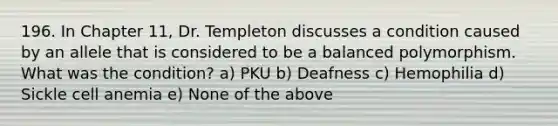 196. In Chapter 11, Dr. Templeton discusses a condition caused by an allele that is considered to be a balanced polymorphism. What was the condition? a) PKU b) Deafness c) Hemophilia d) Sickle cell anemia e) None of the above