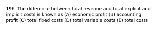 196. The difference between total revenue and total explicit and implicit costs is known as (A) economic profit (B) accounting profit (C) total fixed costs (D) total variable costs (E) total costs