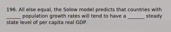 196. All else equal, the Solow model predicts that countries with ______ population growth rates will tend to have a _______ steady state level of per capita real GDP.