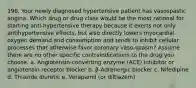 196. Your newly diagnosed hypertensive patient has vasospastic angina. Which drug or drug class would be the most rational for starting anti-hypertensive therapy because it exerts not only antihypertensive effects, but also directly lowers myocardial oxygen demand and consumption and tends to inhibit cellular processes that otherwise favor coronary vaso-spasm? Assume there are no other specific contraindications to the drug you choose. a. Angiotensin-converting enzyme (ACE) inhibitor or angiotensin receptor blocker b. β-Adrenergic blocker c. Nifedipine d. Thiazide diuretic e. Verapamil (or diltiazem)