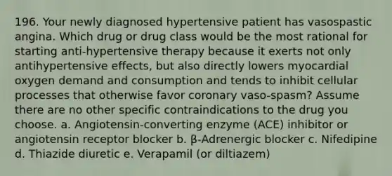 196. Your newly diagnosed hypertensive patient has vasospastic angina. Which drug or drug class would be the most rational for starting anti-hypertensive therapy because it exerts not only antihypertensive effects, but also directly lowers myocardial oxygen demand and consumption and tends to inhibit cellular processes that otherwise favor coronary vaso-spasm? Assume there are no other specific contraindications to the drug you choose. a. Angiotensin-converting enzyme (ACE) inhibitor or angiotensin receptor blocker b. β-Adrenergic blocker c. Nifedipine d. Thiazide diuretic e. Verapamil (or diltiazem)