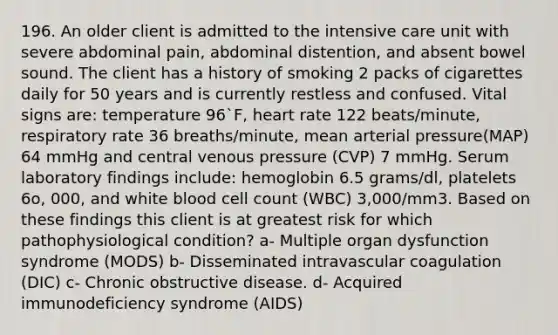 196. An older client is admitted to the intensive care unit with severe abdominal pain, abdominal distention, and absent bowel sound. The client has a history of smoking 2 packs of cigarettes daily for 50 years and is currently restless and confused. Vital signs are: temperature 96`F, heart rate 122 beats/minute, respiratory rate 36 breaths/minute, mean arterial pressure(MAP) 64 mmHg and central venous pressure (CVP) 7 mmHg. Serum laboratory findings include: hemoglobin 6.5 grams/dl, platelets 6o, 000, and white blood cell count (WBC) 3,000/mm3. Based on these findings this client is at greatest risk for which pathophysiological condition? a- Multiple organ dysfunction syndrome (MODS) b- Disseminated intravascular coagulation (DIC) c- Chronic obstructive disease. d- Acquired immunodeficiency syndrome (AIDS)