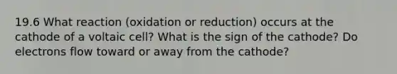 19.6 What reaction (oxidation or reduction) occurs at the cathode of a voltaic cell? What is the sign of the cathode? Do electrons flow toward or away from the cathode?