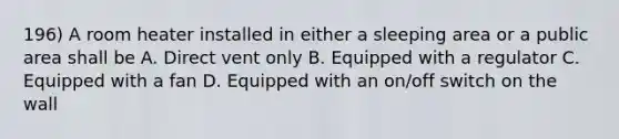 196) A room heater installed in either a sleeping area or a public area shall be A. Direct vent only B. Equipped with a regulator C. Equipped with a fan D. Equipped with an on/off switch on the wall