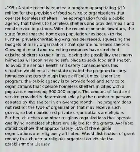 -196.) A state recently enacted a program appropriating 10 million for the provision of food service to organizations that operate homeless shelters. The appropriation funds a public agency that travels to homeless shelters and provides meals and meal service to patrons. With the recent economic downturn, the state found that the homeless population has begun to rise. Further, private charitable giving has decreased, squeezing the budgets of many organizations that operate homeless shelters. Growing demand and dwindling resources have stretched existing shelters to their limits, leaving the possibility that many homeless will soon have no safe place to seek food and shelter. To avoid the serious health and safety consequences this situation would entail, the state created the program to carry homeless shelters through these difficult times. Under the program, the public agency is to provide food and service to organizations that operate homeless shelters in cities with a population exceeding 500,000 people. The amount of food and service provided is determined solely by the number of persons assisted by the shelter in an average month. The program does not restrict the type of organization that may receive such grants, so both public and private organizations are eligible. Further, churches and other religious organizations that operate qualifying homeless shelters are eligible for the grants. Available statistics show that approximately 60% of the eligible organizations are religiously-affiliated. Would distribution of grant money to a church or religious organization violate the Establishment Clause?