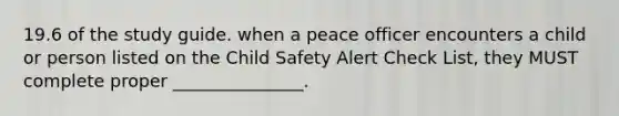 19.6 of the study guide. when a peace officer encounters a child or person listed on the Child Safety Alert Check List, they MUST complete proper _______________.