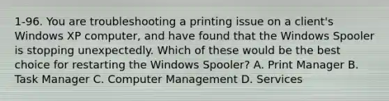 1-96. You are troubleshooting a printing issue on a client's Windows XP computer, and have found that the Windows Spooler is stopping unexpectedly. Which of these would be the best choice for restarting the Windows Spooler? A. Print Manager B. Task Manager C. Computer Management D. Services