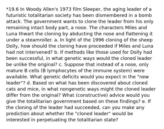 *19.6 In Woody Allen's 1973 film Sleeper, the aging leader of a futuristic totalitarian society has been dismembered in a bomb attack. The government wants to clone the leader from his only remaining intact body part, a nose. The characters Miles and Luna thwart the cloning by abducting the nose and flattening it under a steamroller. a. In light of the 1996 cloning of the sheep Dolly, how should the cloning have proceeded if Miles and Luna had not intervened? b. If methods like those used for Dolly had been successful, in what genetic ways would the cloned leader be unlike the original? c. Suppose that instead of a nose, only mature B cells (B lymphocytes of the immune system) were available. What genetic deficits would you expect in the "new leader"? d. Based on what has been discovered about cloned cats and mice, in what nongenetic ways might the cloned leader differ from the original? What (constructive) advice would you give the totalitarian government based on these findings? e. If the cloning of the leader had succeeded, can you make any prediction about whether the "cloned leader" would be interested in perpetuating the totalitarian state?