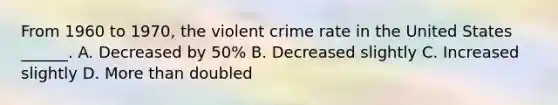 From 1960 to 1970, the violent crime rate in the United States ______. A. Decreased by 50% B. Decreased slightly C. Increased slightly D. More than doubled