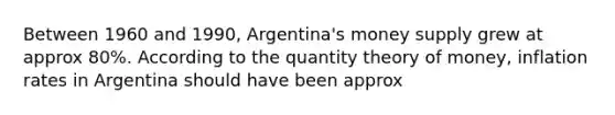 Between 1960 and 1990, Argentina's money supply grew at approx 80%. According to the quantity theory of money, inflation rates in Argentina should have been approx