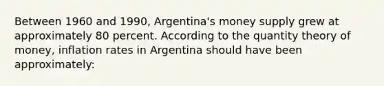 Between 1960 and 1990, Argentina's money supply grew at approximately 80 percent. According to the quantity theory of money, inflation rates in Argentina should have been approximately: