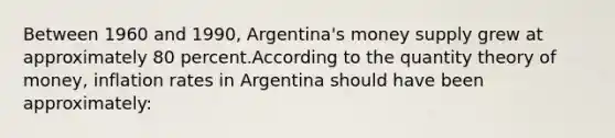 Between 1960 and 1990, Argentina's money supply grew at approximately 80 percent.According to the quantity theory of money, inflation rates in Argentina should have been approximately: