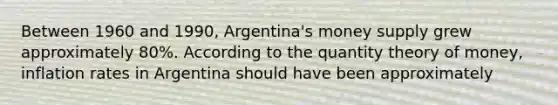 Between 1960 and 1990, Argentina's money supply grew approximately 80%. According to the quantity theory of money, inflation rates in Argentina should have been approximately