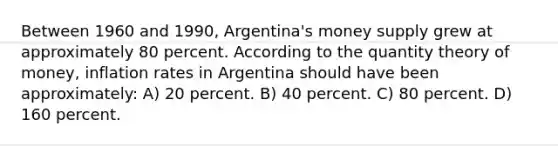 Between 1960 and 1990, Argentina's money supply grew at approximately 80 percent. According to the quantity theory of money, inflation rates in Argentina should have been approximately: A) 20 percent. B) 40 percent. C) 80 percent. D) 160 percent.