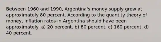 Between 1960 and 1990, Argentina's money supply grew at approximately 80 percent. According to the quantity theory of money, inflation rates in Argentina should have been approximately: a) 20 percent. b) 80 percent. c) 160 percent. d) 40 percent.