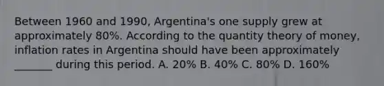 Between 1960 and 1990, Argentina's one supply grew at approximately 80%. According to the quantity theory of money, inflation rates in Argentina should have been approximately _______ during this period. A. 20% B. 40% C. 80% D. 160%