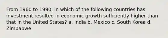 From 1960 to 1990, in which of the following countries has investment resulted in economic growth sufficiently higher than that in the United States? a. India b. Mexico c. South Korea d. Zimbabwe