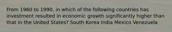 From 1960 to 1990, in which of the following countries has investment resulted in economic growth significantly higher than that in the United States? South Korea India Mexico Venezuela