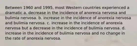 Between 1960 and 1995, most Western countries experienced a dramatic a. decrease in the incidence of anorexia nervosa and bulimia nervosa. b. increase in the incidence of anorexia nervosa and bulimia nervosa. c. increase in the incidence of anorexia nervosa but a decrease in the incidence of bulimia nervosa. d. increase in the incidence of bulimia nervosa and no change in the rate of anorexia nervosa.