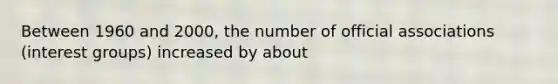Between 1960 and 2000, the number of official associations (interest groups) increased by about
